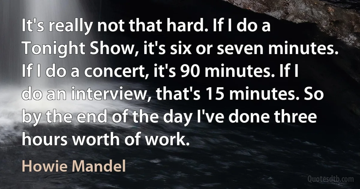 It's really not that hard. If I do a Tonight Show, it's six or seven minutes. If I do a concert, it's 90 minutes. If I do an interview, that's 15 minutes. So by the end of the day I've done three hours worth of work. (Howie Mandel)