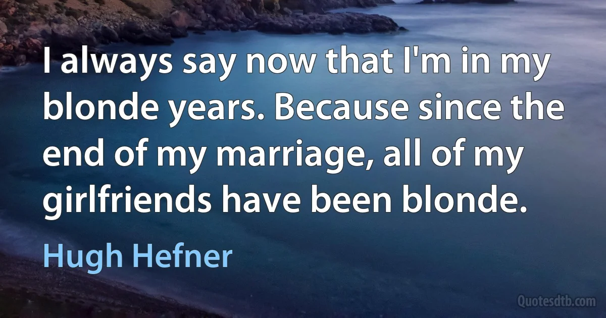 I always say now that I'm in my blonde years. Because since the end of my marriage, all of my girlfriends have been blonde. (Hugh Hefner)