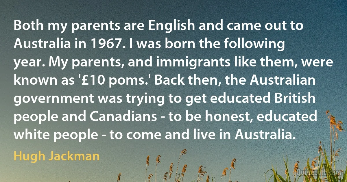 Both my parents are English and came out to Australia in 1967. I was born the following year. My parents, and immigrants like them, were known as '£10 poms.' Back then, the Australian government was trying to get educated British people and Canadians - to be honest, educated white people - to come and live in Australia. (Hugh Jackman)