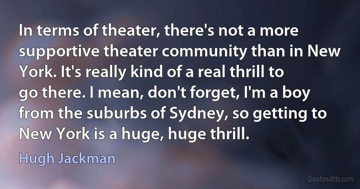 In terms of theater, there's not a more supportive theater community than in New York. It's really kind of a real thrill to go there. I mean, don't forget, I'm a boy from the suburbs of Sydney, so getting to New York is a huge, huge thrill. (Hugh Jackman)