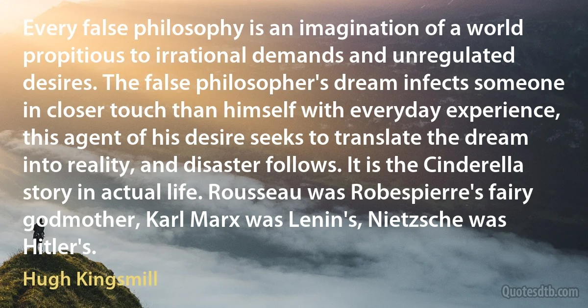 Every false philosophy is an imagination of a world propitious to irrational demands and unregulated desires. The false philosopher's dream infects someone in closer touch than himself with everyday experience, this agent of his desire seeks to translate the dream into reality, and disaster follows. It is the Cinderella story in actual life. Rousseau was Robespierre's fairy godmother, Karl Marx was Lenin's, Nietzsche was Hitler's. (Hugh Kingsmill)