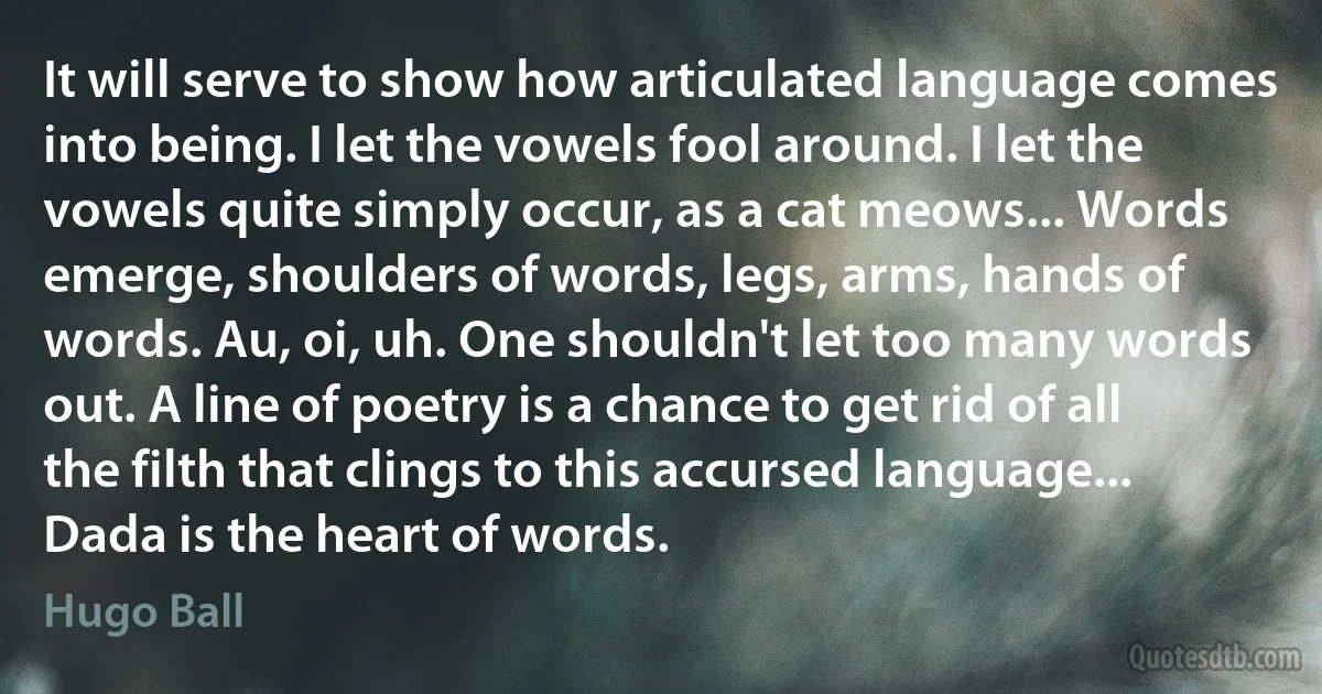 It will serve to show how articulated language comes into being. I let the vowels fool around. I let the vowels quite simply occur, as a cat meows... Words emerge, shoulders of words, legs, arms, hands of words. Au, oi, uh. One shouldn't let too many words out. A line of poetry is a chance to get rid of all the filth that clings to this accursed language... Dada is the heart of words. (Hugo Ball)