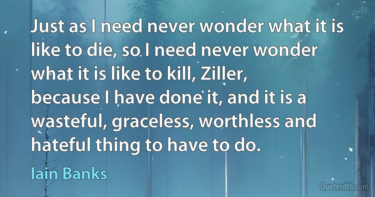 Just as I need never wonder what it is like to die, so I need never wonder what it is like to kill, Ziller, because I have done it, and it is a wasteful, graceless, worthless and hateful thing to have to do. (Iain Banks)