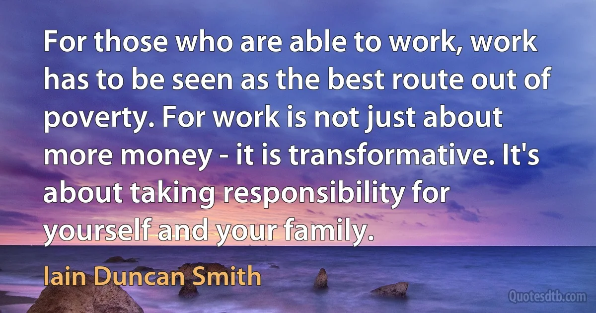 For those who are able to work, work has to be seen as the best route out of poverty. For work is not just about more money - it is transformative. It's about taking responsibility for yourself and your family. (Iain Duncan Smith)