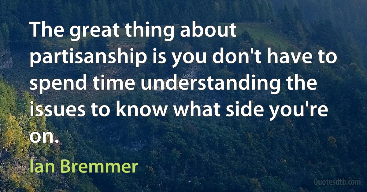 The great thing about partisanship is you don't have to spend time understanding the issues to know what side you're on. (Ian Bremmer)