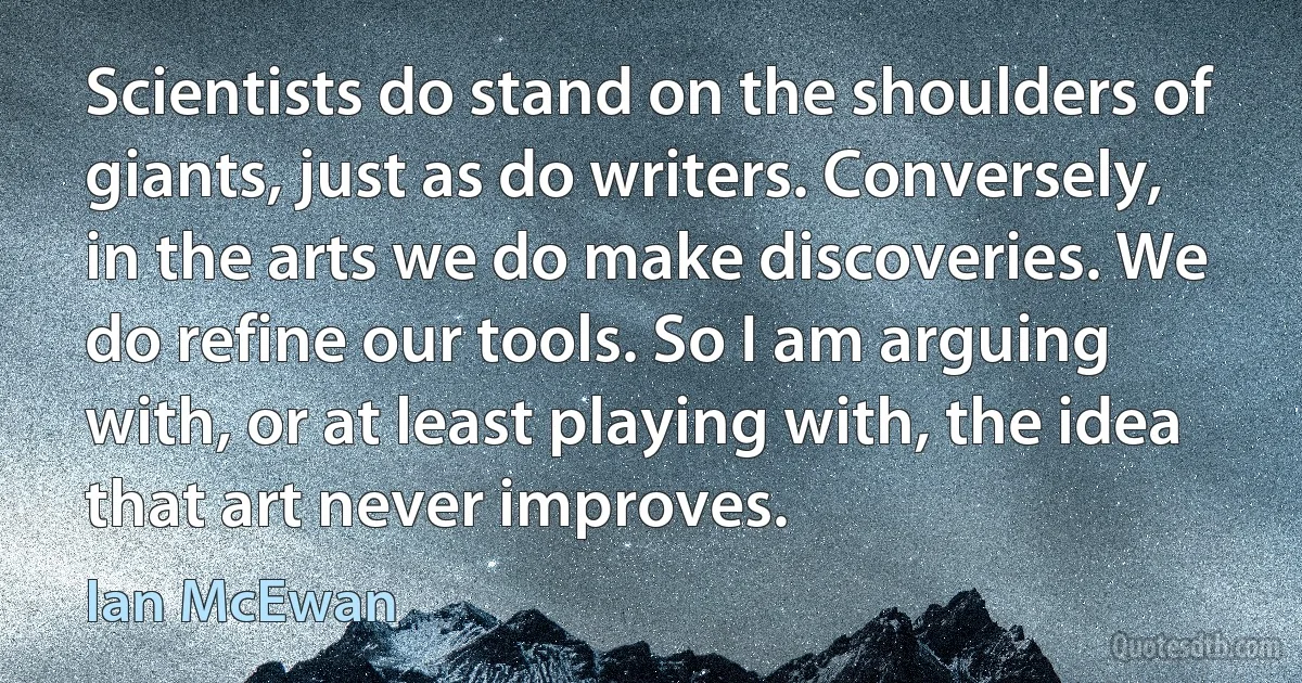 Scientists do stand on the shoulders of giants, just as do writers. Conversely, in the arts we do make discoveries. We do refine our tools. So I am arguing with, or at least playing with, the idea that art never improves. (Ian McEwan)