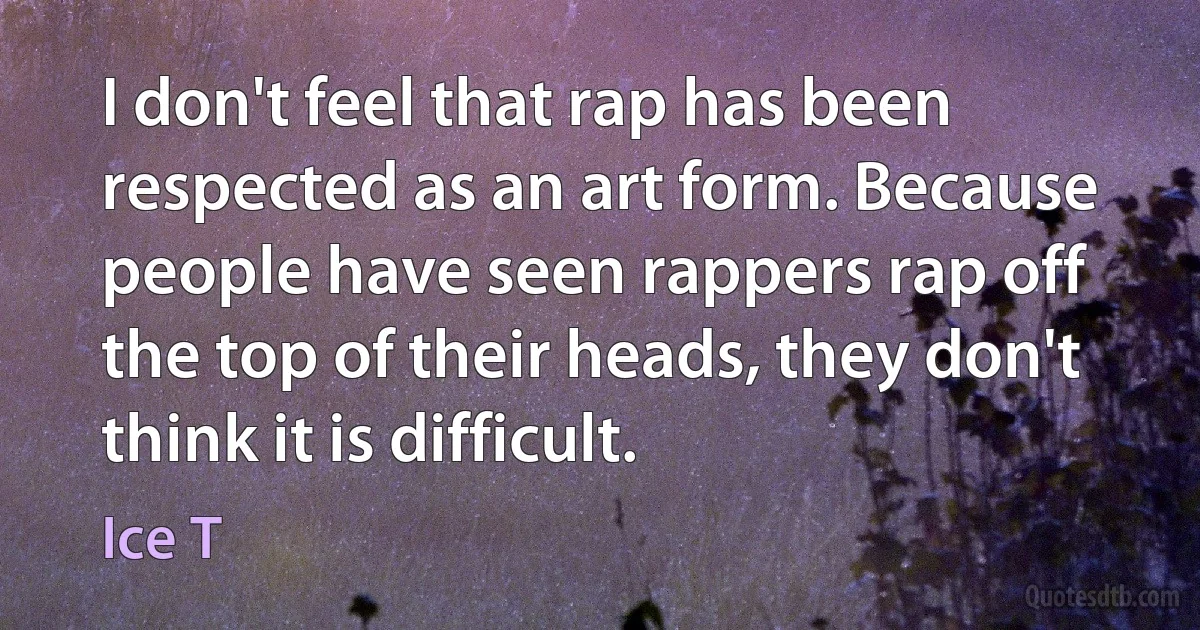 I don't feel that rap has been respected as an art form. Because people have seen rappers rap off the top of their heads, they don't think it is difficult. (Ice T)