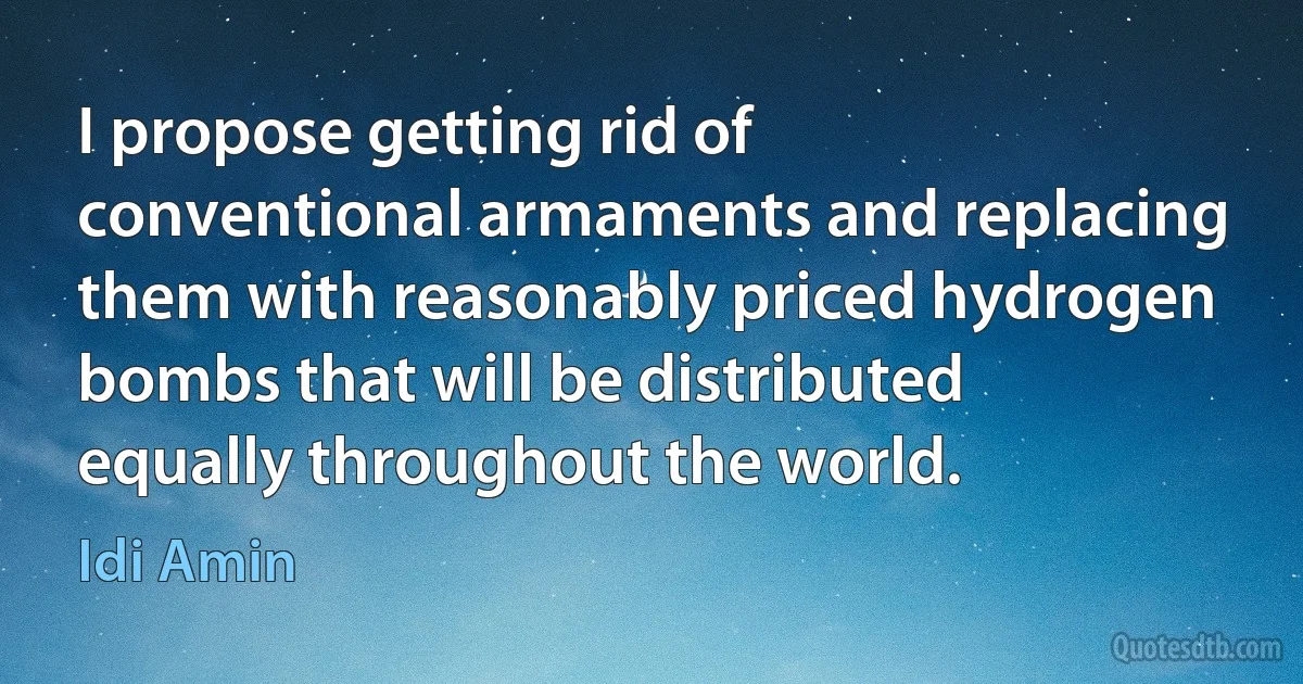 I propose getting rid of conventional armaments and replacing them with reasonably priced hydrogen bombs that will be distributed equally throughout the world. (Idi Amin)