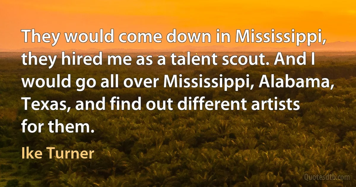 They would come down in Mississippi, they hired me as a talent scout. And I would go all over Mississippi, Alabama, Texas, and find out different artists for them. (Ike Turner)