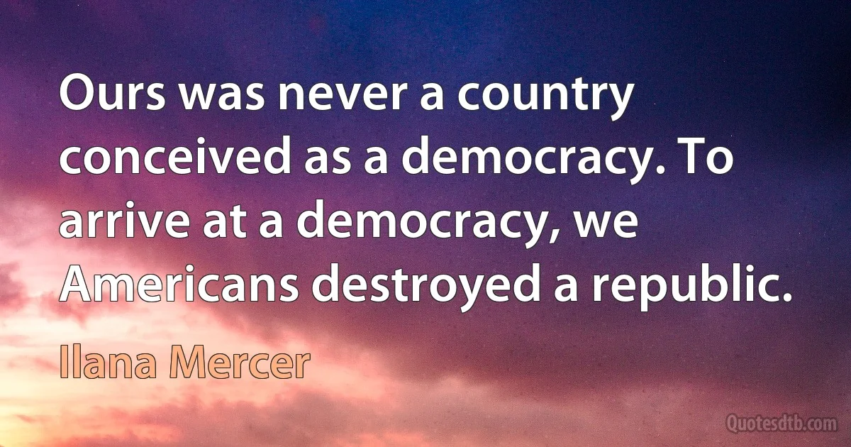 Ours was never a country conceived as a democracy. To arrive at a democracy, we Americans destroyed a republic. (Ilana Mercer)