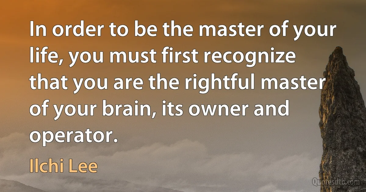 In order to be the master of your life, you must first recognize that you are the rightful master of your brain, its owner and operator. (Ilchi Lee)