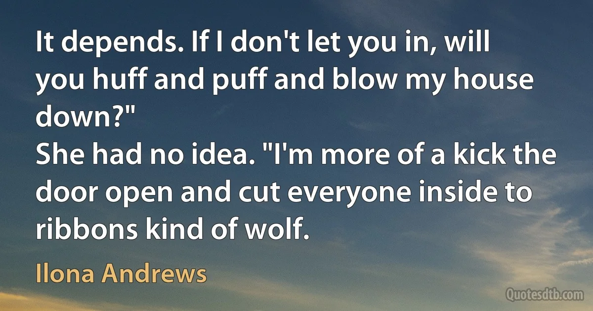 It depends. If I don't let you in, will you huff and puff and blow my house down?"
She had no idea. "I'm more of a kick the door open and cut everyone inside to ribbons kind of wolf. (Ilona Andrews)