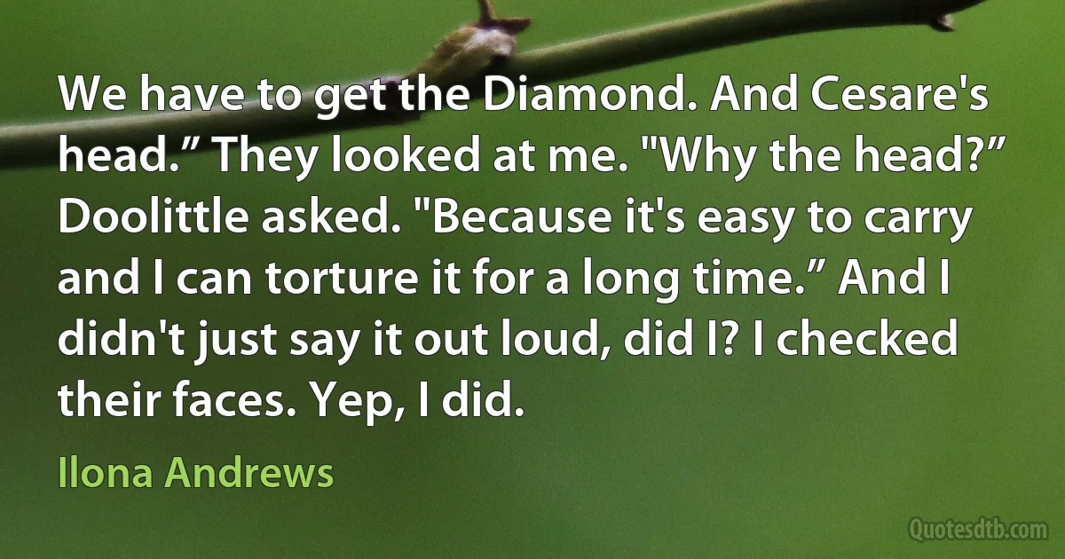 We have to get the Diamond. And Cesare's head.” They looked at me. "Why the head?” Doolittle asked. "Because it's easy to carry and I can torture it for a long time.” And I didn't just say it out loud, did I? I checked their faces. Yep, I did. (Ilona Andrews)