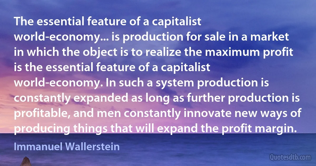 The essential feature of a capitalist world-economy... is production for sale in a market in which the object is to realize the maximum profit is the essential feature of a capitalist world-economy. In such a system production is constantly expanded as long as further production is profitable, and men constantly innovate new ways of producing things that will expand the profit margin. (Immanuel Wallerstein)