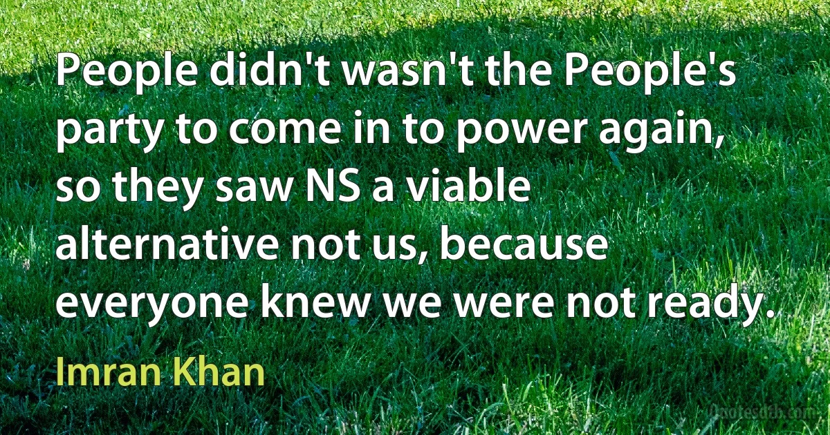 People didn't wasn't the People's party to come in to power again, so they saw NS a viable alternative not us, because everyone knew we were not ready. (Imran Khan)