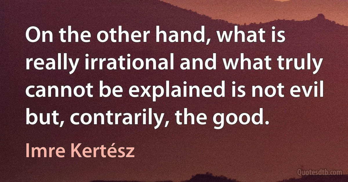 On the other hand, what is really irrational and what truly cannot be explained is not evil but, contrarily, the good. (Imre Kertész)