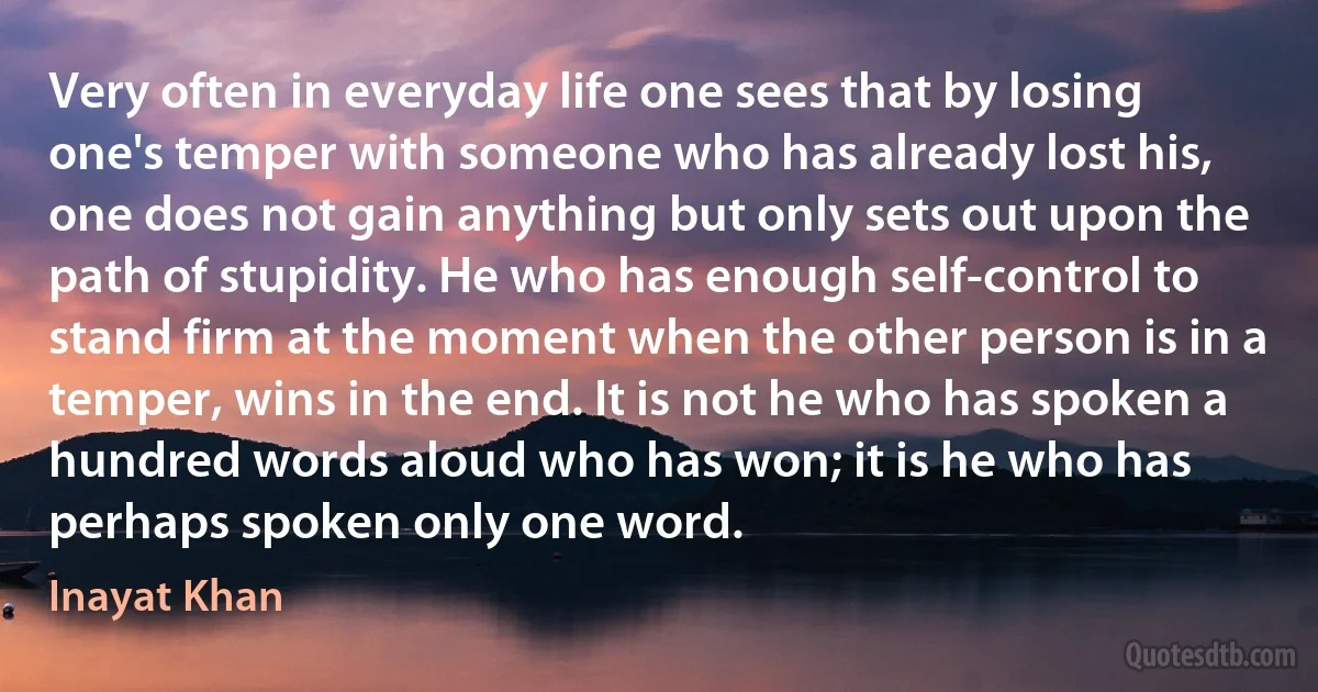 Very often in everyday life one sees that by losing one's temper with someone who has already lost his, one does not gain anything but only sets out upon the path of stupidity. He who has enough self-control to stand firm at the moment when the other person is in a temper, wins in the end. It is not he who has spoken a hundred words aloud who has won; it is he who has perhaps spoken only one word. (Inayat Khan)