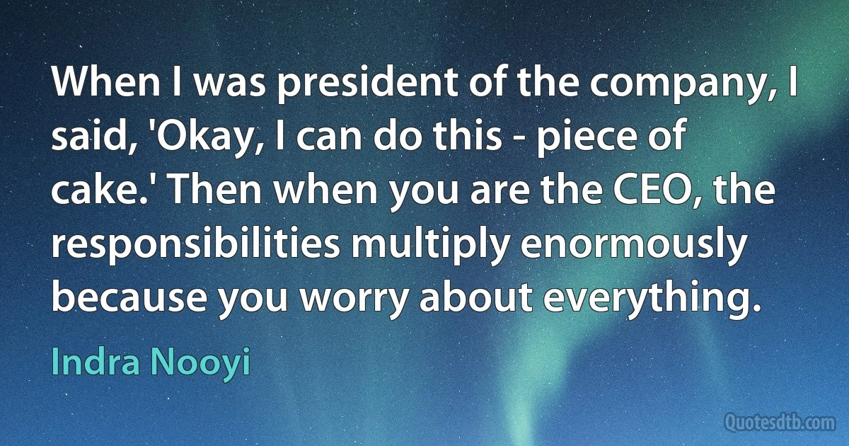 When I was president of the company, I said, 'Okay, I can do this - piece of cake.' Then when you are the CEO, the responsibilities multiply enormously because you worry about everything. (Indra Nooyi)