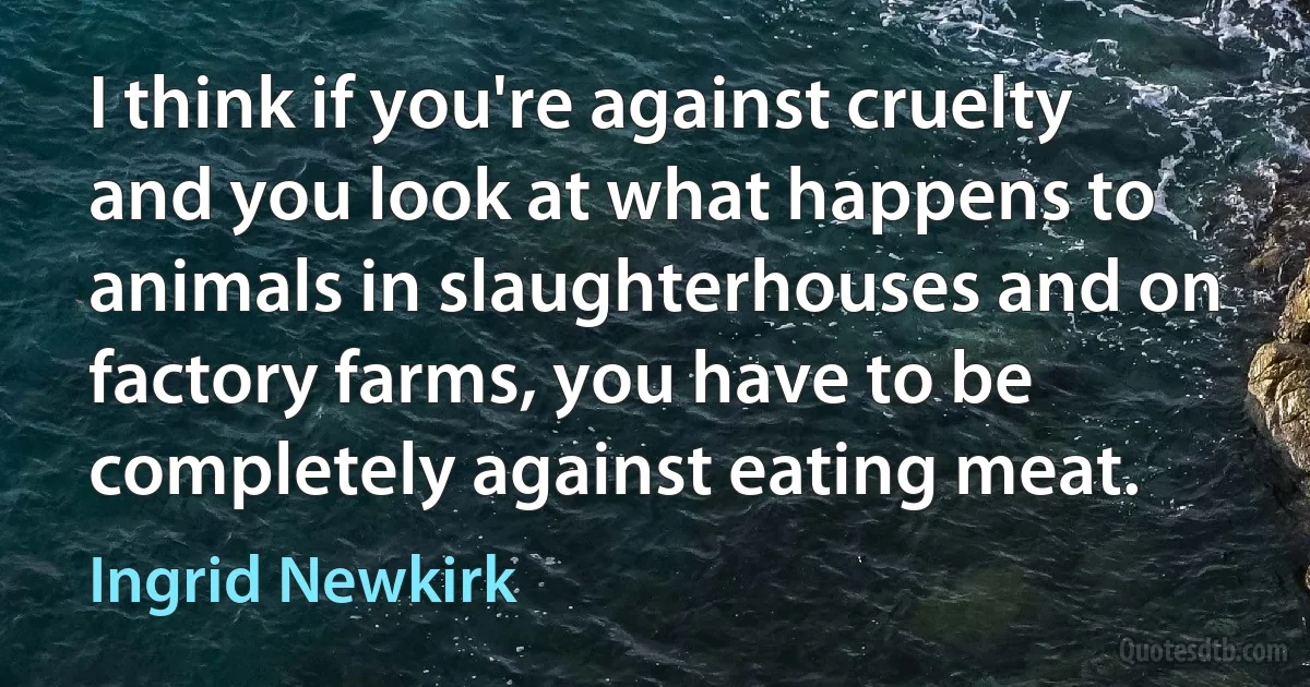 I think if you're against cruelty and you look at what happens to animals in slaughterhouses and on factory farms, you have to be completely against eating meat. (Ingrid Newkirk)