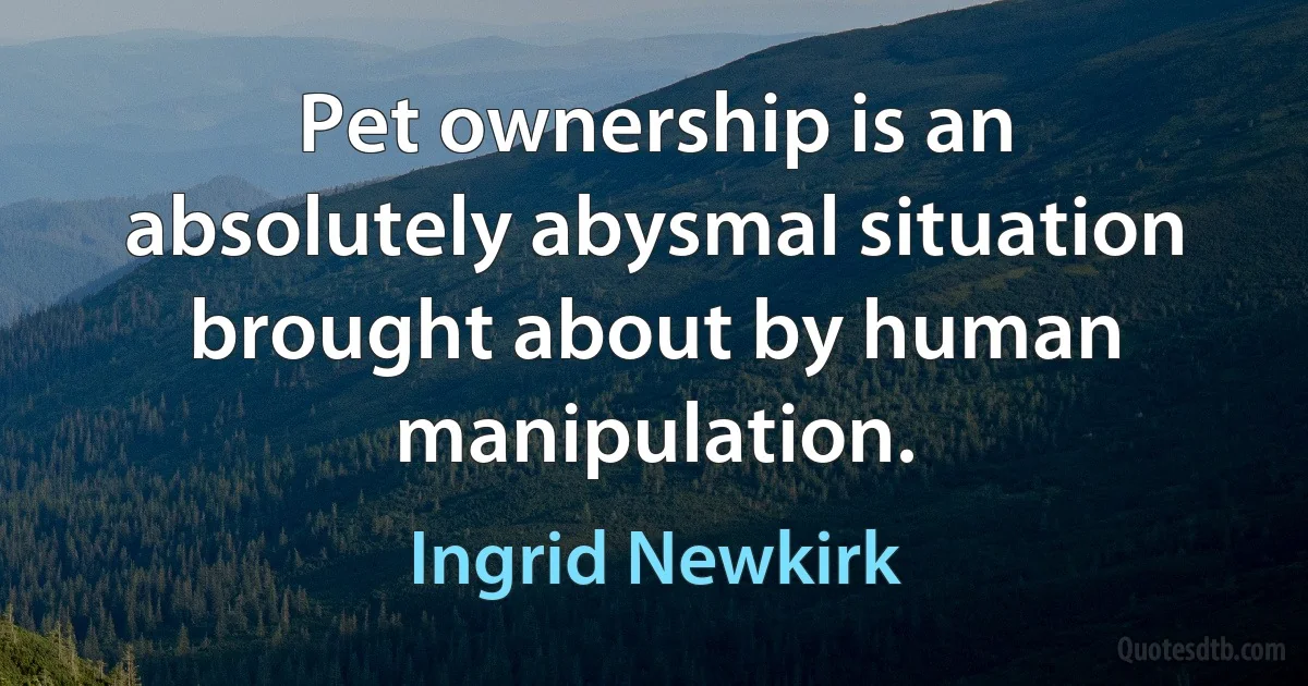 Pet ownership is an absolutely abysmal situation brought about by human manipulation. (Ingrid Newkirk)