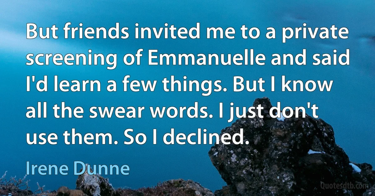 But friends invited me to a private screening of Emmanuelle and said I'd learn a few things. But I know all the swear words. I just don't use them. So I declined. (Irene Dunne)