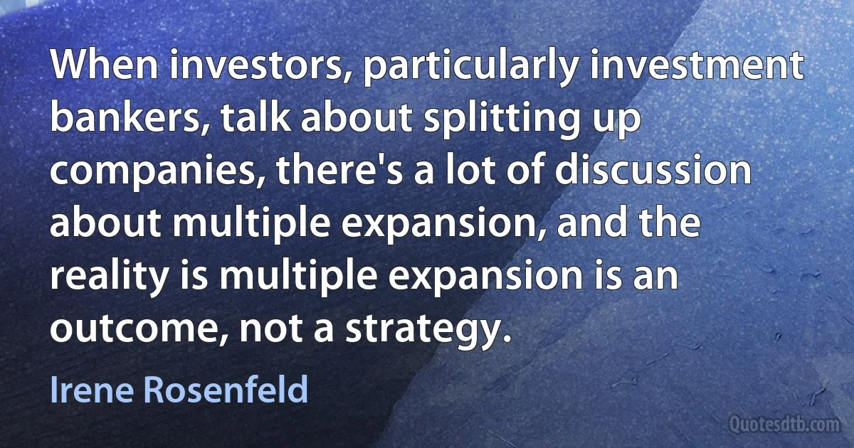 When investors, particularly investment bankers, talk about splitting up companies, there's a lot of discussion about multiple expansion, and the reality is multiple expansion is an outcome, not a strategy. (Irene Rosenfeld)