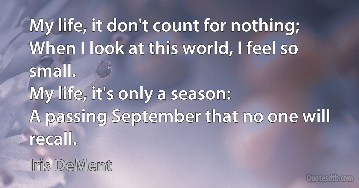 My life, it don't count for nothing;
When I look at this world, I feel so small.
My life, it's only a season:
A passing September that no one will recall. (Iris DeMent)