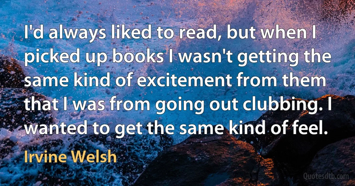 I'd always liked to read, but when I picked up books I wasn't getting the same kind of excitement from them that I was from going out clubbing. I wanted to get the same kind of feel. (Irvine Welsh)