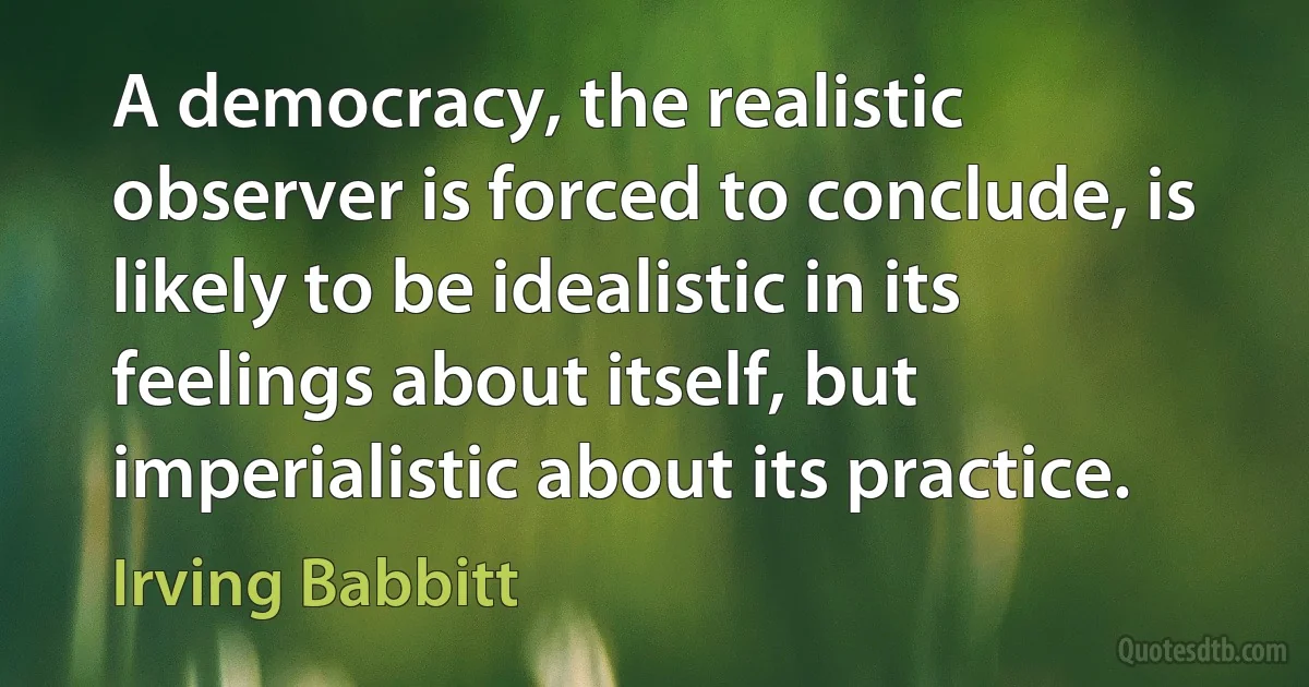 A democracy, the realistic observer is forced to conclude, is likely to be idealistic in its feelings about itself, but imperialistic about its practice. (Irving Babbitt)