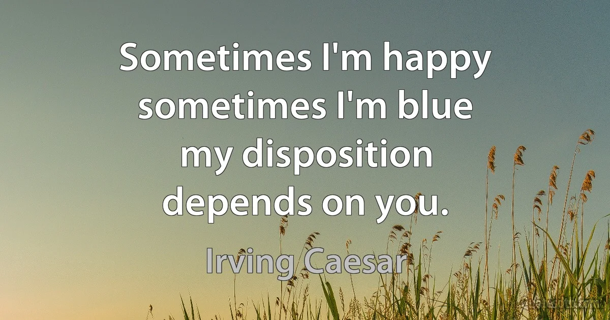 Sometimes I'm happy
sometimes I'm blue
my disposition
depends on you. (Irving Caesar)