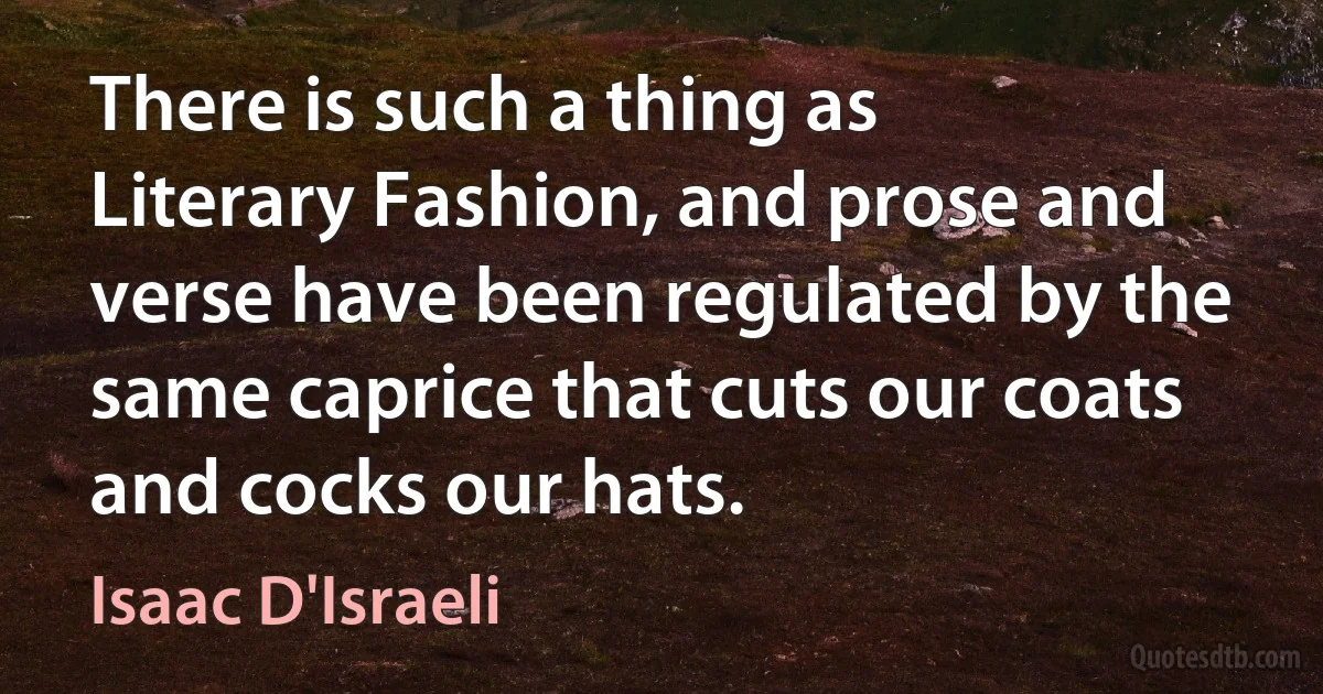 There is such a thing as Literary Fashion, and prose and verse have been regulated by the same caprice that cuts our coats and cocks our hats. (Isaac D'Israeli)