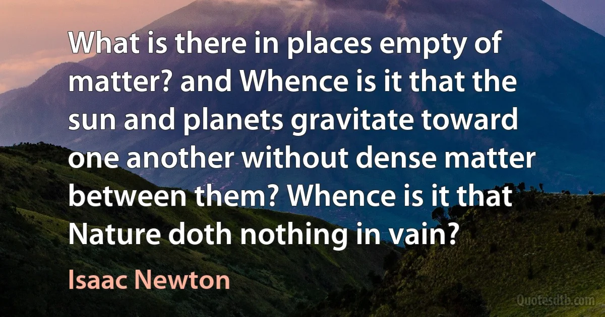 What is there in places empty of matter? and Whence is it that the sun and planets gravitate toward one another without dense matter between them? Whence is it that Nature doth nothing in vain? (Isaac Newton)