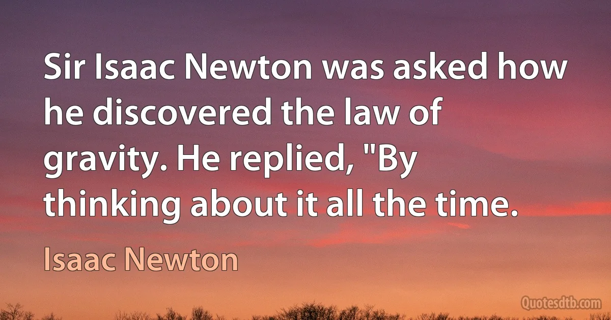 Sir Isaac Newton was asked how he discovered the law of gravity. He replied, "By thinking about it all the time. (Isaac Newton)