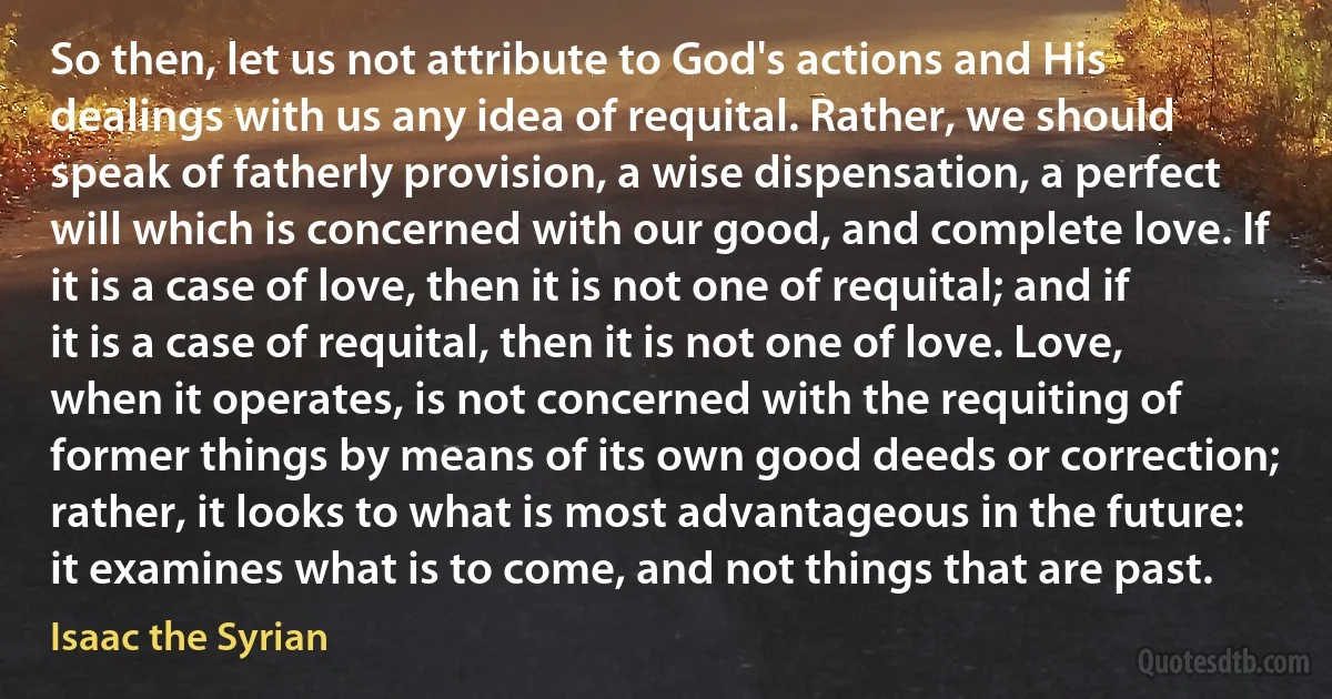 So then, let us not attribute to God's actions and His dealings with us any idea of requital. Rather, we should speak of fatherly provision, a wise dispensation, a perfect will which is concerned with our good, and complete love. If it is a case of love, then it is not one of requital; and if it is a case of requital, then it is not one of love. Love, when it operates, is not concerned with the requiting of former things by means of its own good deeds or correction; rather, it looks to what is most advantageous in the future: it examines what is to come, and not things that are past. (Isaac the Syrian)