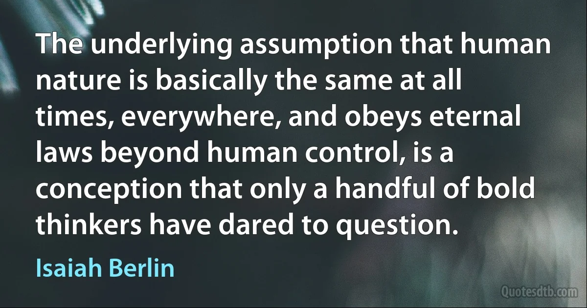 The underlying assumption that human nature is basically the same at all times, everywhere, and obeys eternal laws beyond human control, is a conception that only a handful of bold thinkers have dared to question. (Isaiah Berlin)