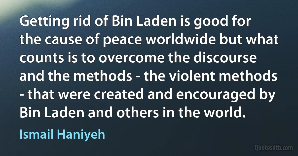 Getting rid of Bin Laden is good for the cause of peace worldwide but what counts is to overcome the discourse and the methods - the violent methods - that were created and encouraged by Bin Laden and others in the world. (Ismail Haniyeh)