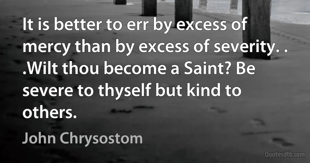 It is better to err by excess of mercy than by excess of severity. . .Wilt thou become a Saint? Be severe to thyself but kind to others. (John Chrysostom)