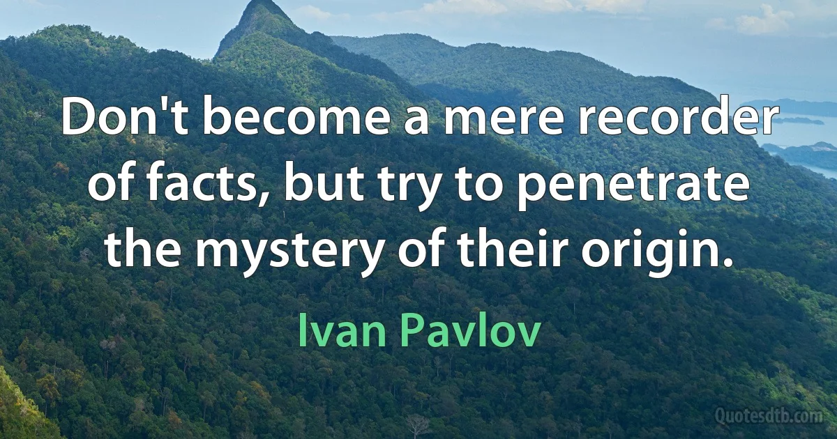 Don't become a mere recorder of facts, but try to penetrate the mystery of their origin. (Ivan Pavlov)