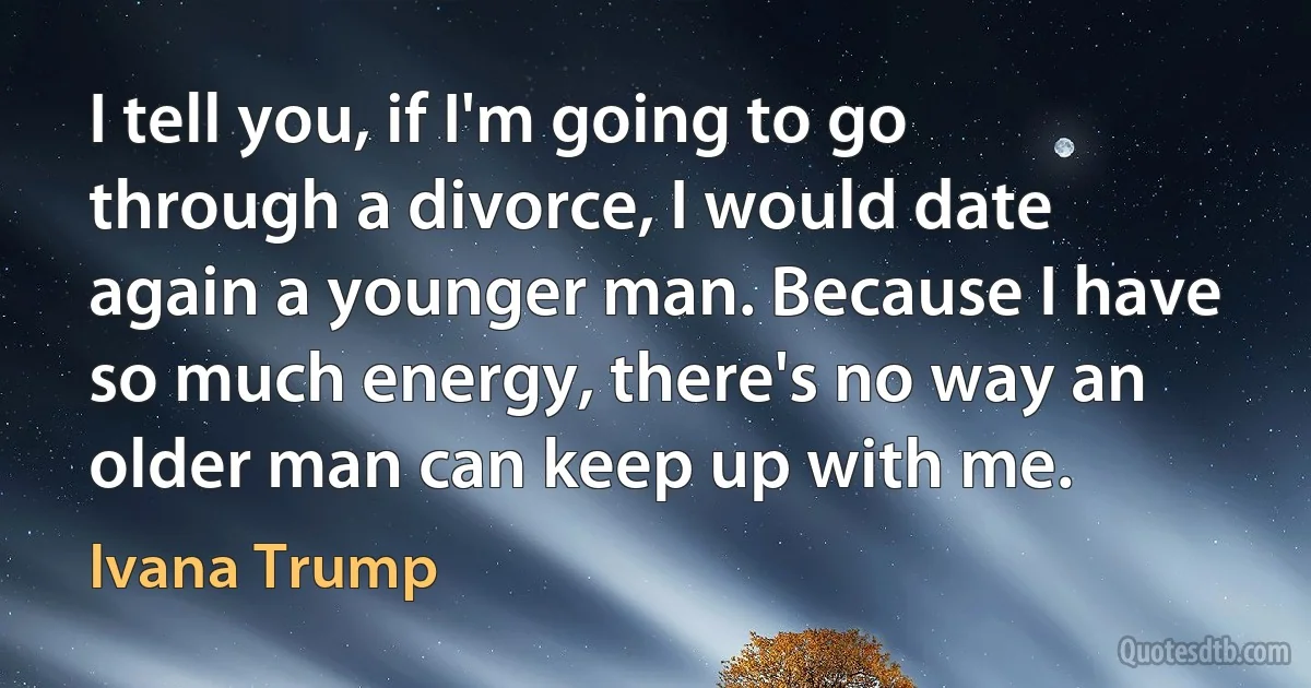 I tell you, if I'm going to go through a divorce, I would date again a younger man. Because I have so much energy, there's no way an older man can keep up with me. (Ivana Trump)