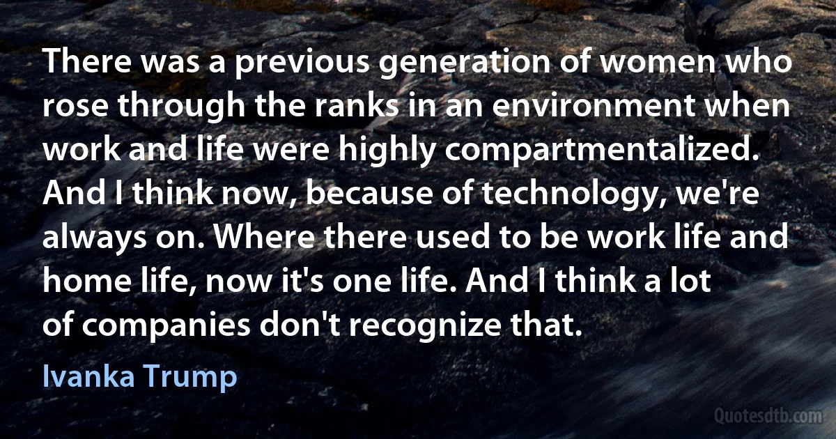 There was a previous generation of women who rose through the ranks in an environment when work and life were highly compartmentalized. And I think now, because of technology, we're always on. Where there used to be work life and home life, now it's one life. And I think a lot of companies don't recognize that. (Ivanka Trump)