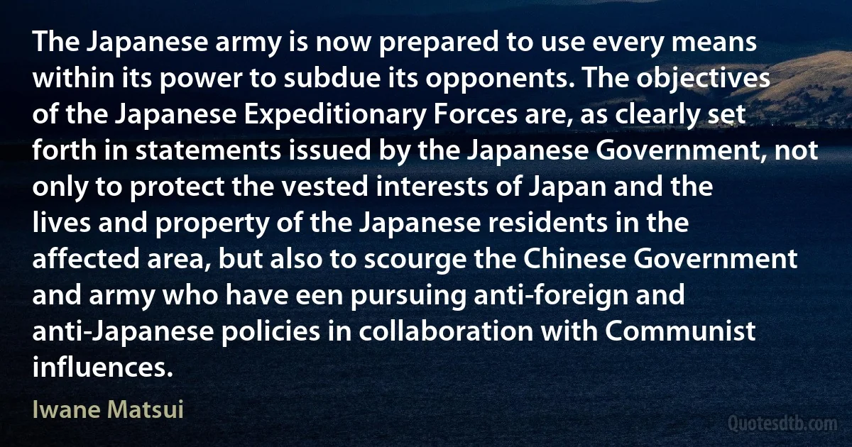 The Japanese army is now prepared to use every means within its power to subdue its opponents. The objectives of the Japanese Expeditionary Forces are, as clearly set forth in statements issued by the Japanese Government, not only to protect the vested interests of Japan and the lives and property of the Japanese residents in the affected area, but also to scourge the Chinese Government and army who have een pursuing anti-foreign and anti-Japanese policies in collaboration with Communist influences. (Iwane Matsui)