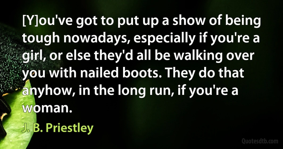 [Y]ou've got to put up a show of being tough nowadays, especially if you're a girl, or else they'd all be walking over you with nailed boots. They do that anyhow, in the long run, if you're a woman. (J. B. Priestley)