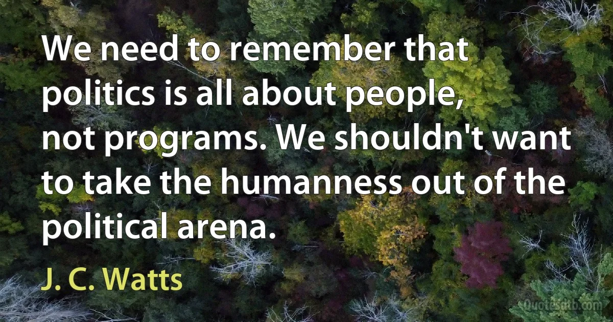 We need to remember that politics is all about people, not programs. We shouldn't want to take the humanness out of the political arena. (J. C. Watts)