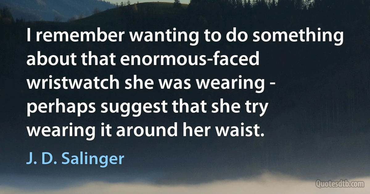 I remember wanting to do something about that enormous-faced wristwatch she was wearing - perhaps suggest that she try wearing it around her waist. (J. D. Salinger)