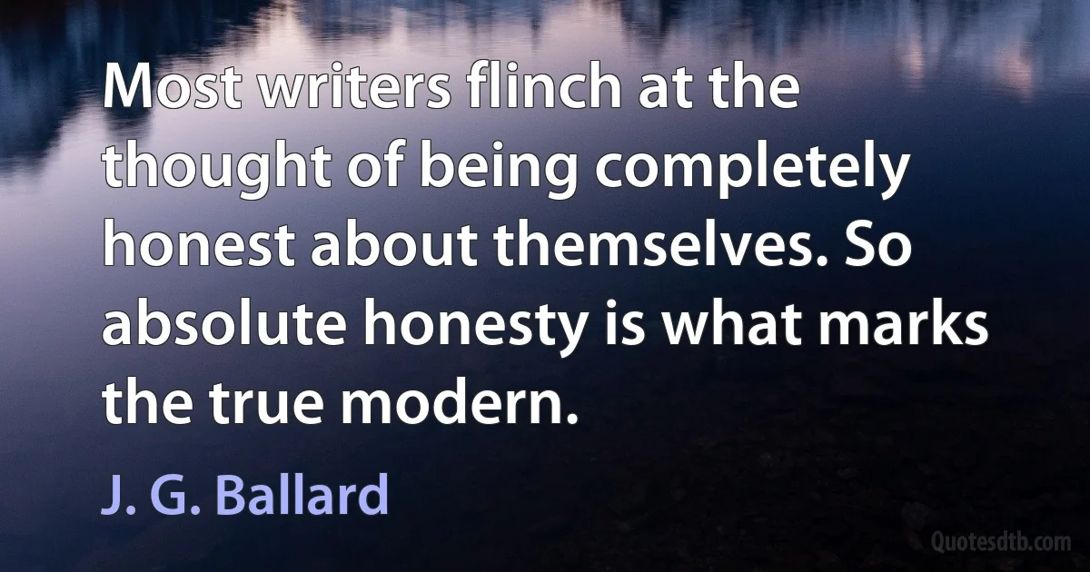 Most writers flinch at the thought of being completely honest about themselves. So absolute honesty is what marks the true modern. (J. G. Ballard)