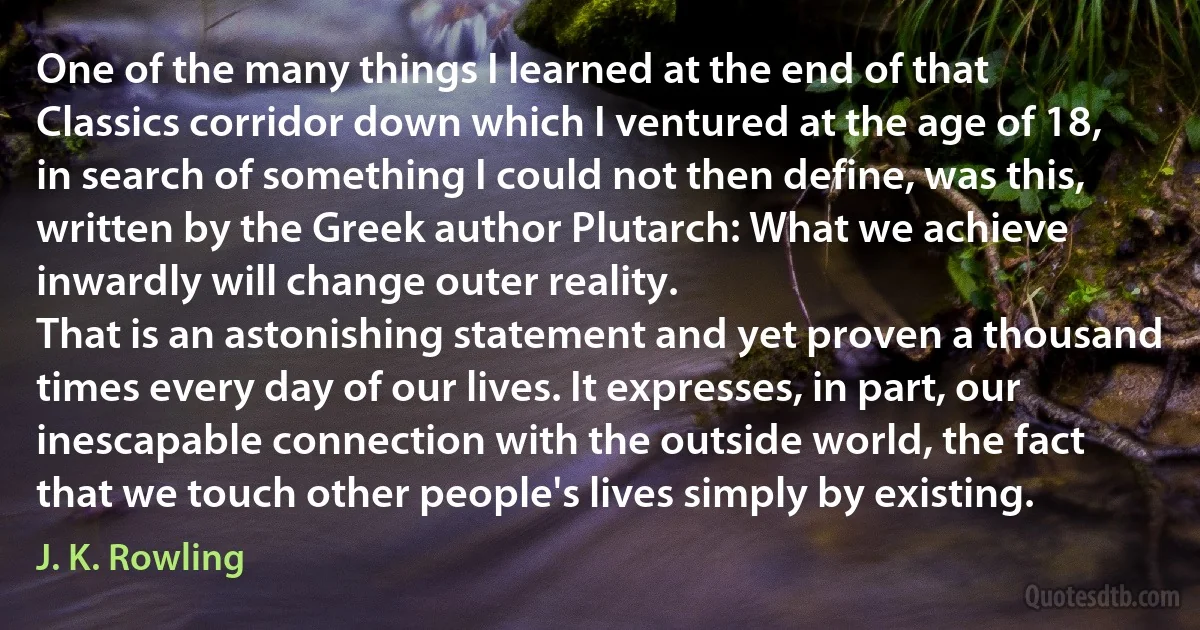 One of the many things I learned at the end of that Classics corridor down which I ventured at the age of 18, in search of something I could not then define, was this, written by the Greek author Plutarch: What we achieve inwardly will change outer reality.
That is an astonishing statement and yet proven a thousand times every day of our lives. It expresses, in part, our inescapable connection with the outside world, the fact that we touch other people's lives simply by existing. (J. K. Rowling)