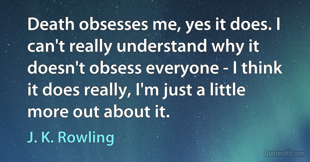 Death obsesses me, yes it does. I can't really understand why it doesn't obsess everyone - I think it does really, I'm just a little more out about it. (J. K. Rowling)