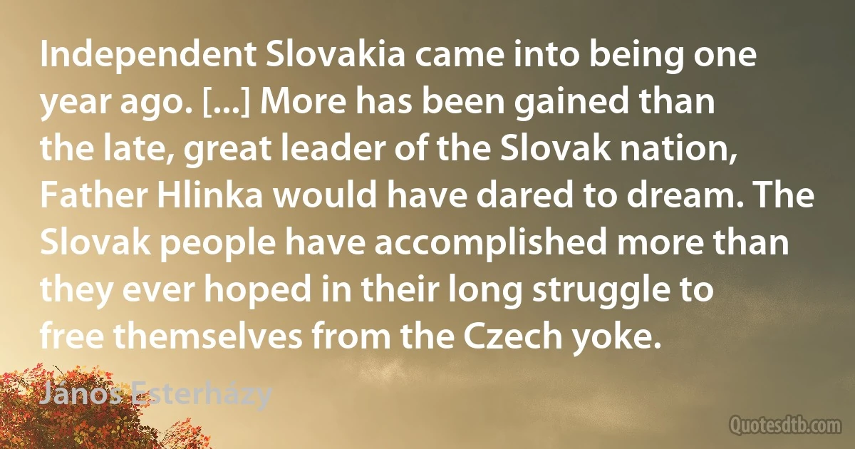 Independent Slovakia came into being one year ago. [...] More has been gained than the late, great leader of the Slovak nation, Father Hlinka would have dared to dream. The Slovak people have accomplished more than they ever hoped in their long struggle to free themselves from the Czech yoke. (János Esterházy)