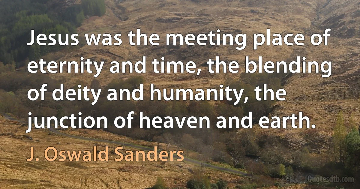 Jesus was the meeting place of eternity and time, the blending of deity and humanity, the junction of heaven and earth. (J. Oswald Sanders)