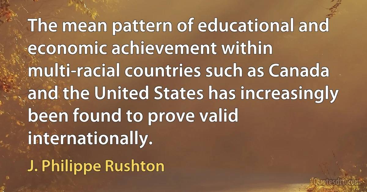 The mean pattern of educational and economic achievement within multi-racial countries such as Canada and the United States has increasingly been found to prove valid internationally. (J. Philippe Rushton)